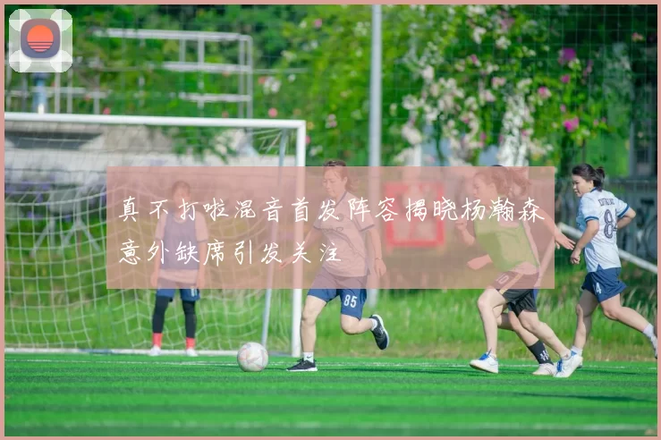 真不打啦混音首发阵容揭晓杨瀚森意外缺席引发关注