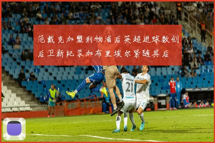 范戴克加盟利物浦后英超进球数创后卫新纪录加布里埃尔紧随其后