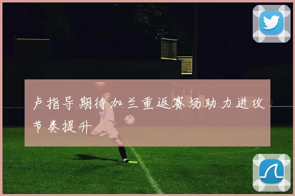 卢指导期待加兰重返赛场助力进攻节奏提升