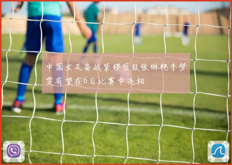中国女足备战紧锣密鼓张琳艳李梦雯有望在6日比赛中亮相
