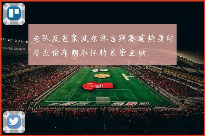 老队友重聚波尔津吉斯赛前热身时与杰伦布朗和怀特亲密互动