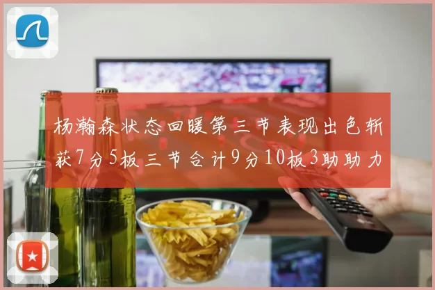 杨瀚森状态回暖第三节表现出色斩获7分5板三节合计9分10板3助助力球队反击