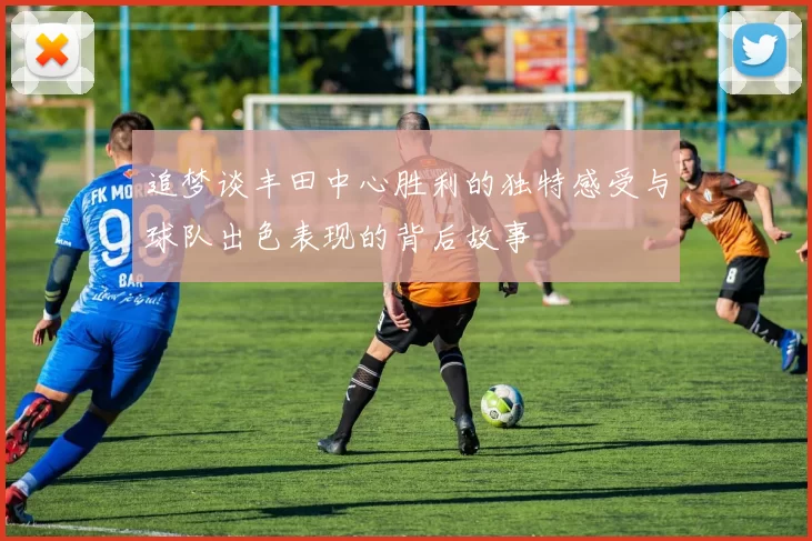 追梦谈丰田中心胜利的独特感受与球队出色表现的背后故事