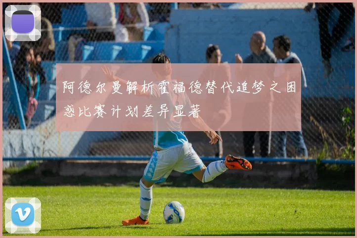 阿德尔曼解析霍福德替代追梦之困惑比赛计划差异显著