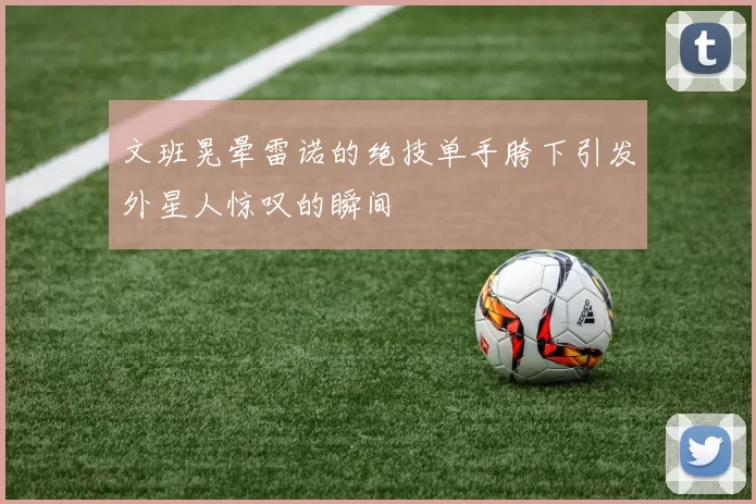文班晃晕雷诺的绝技单手胯下引发外星人惊叹的瞬间