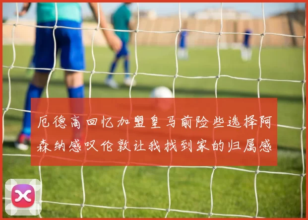 厄德高回忆加盟皇马前险些选择阿森纳感叹伦敦让我找到家的归属感