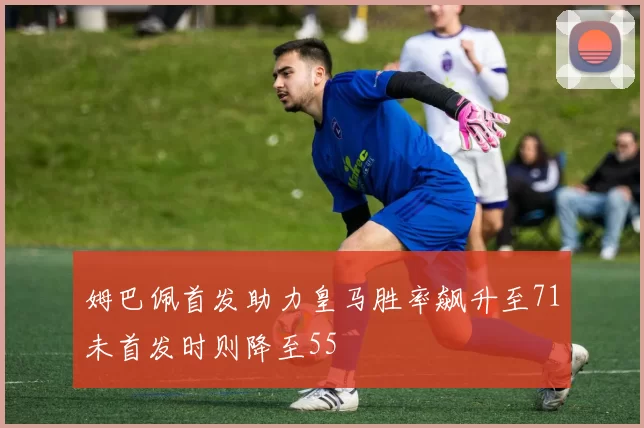 姆巴佩首发助力皇马胜率飙升至71未首发时则降至55