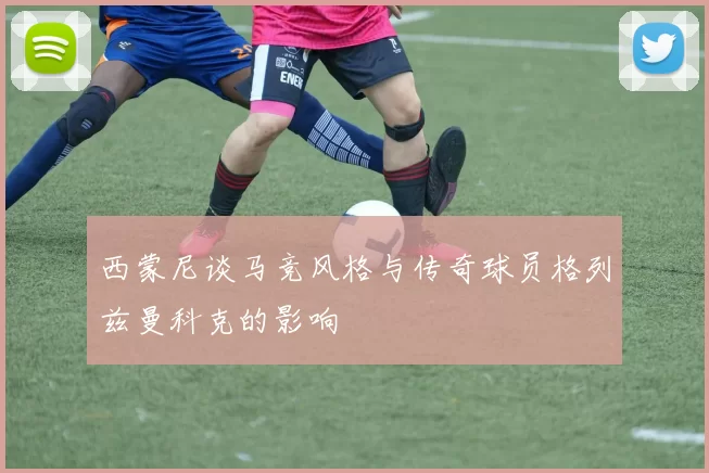 西蒙尼谈马竞风格与传奇球员格列兹曼科克的影响