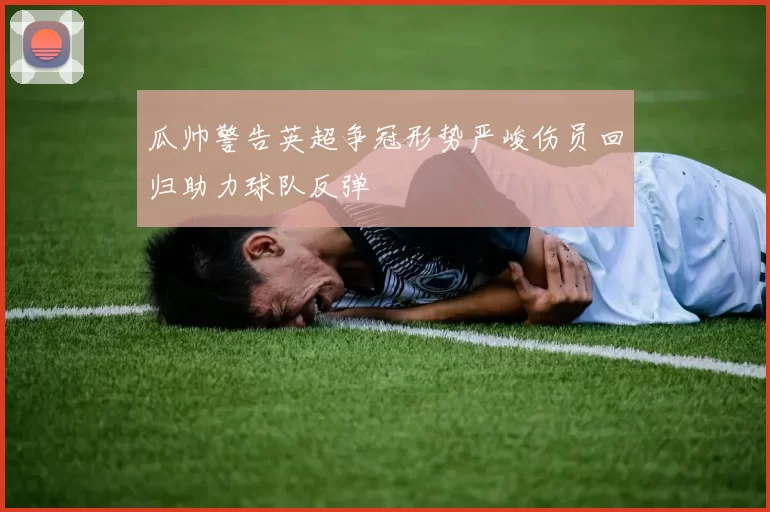 瓜帅警告英超争冠形势严峻伤员回归助力球队反弹