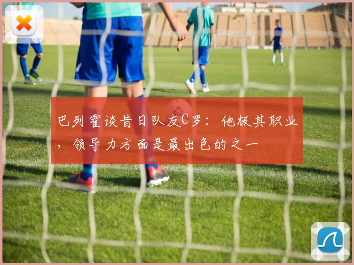 巴列霍谈昔日队友C罗：他极其职业，领导力方面是最出色的之一