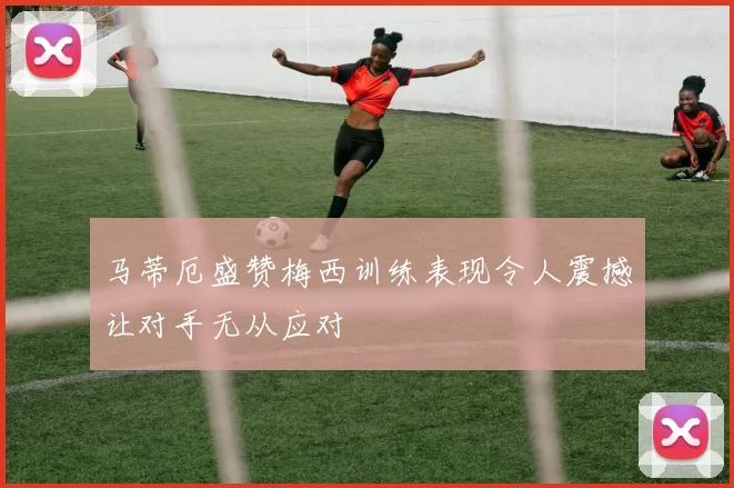 马蒂厄盛赞梅西训练表现令人震撼让对手无从应对