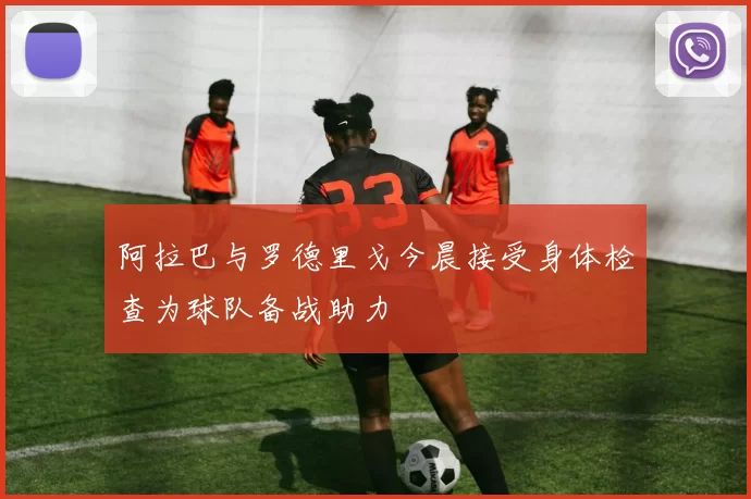阿拉巴与罗德里戈今晨接受身体检查为球队备战助力