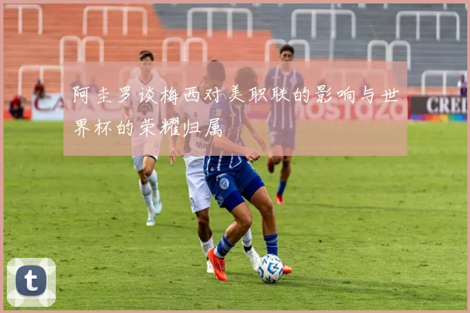 阿圭罗谈梅西对美职联的影响与世界杯的荣耀归属