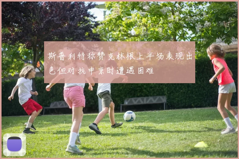 斯普利特称赞克林根上半场表现出色但对抗申京时遭遇困难