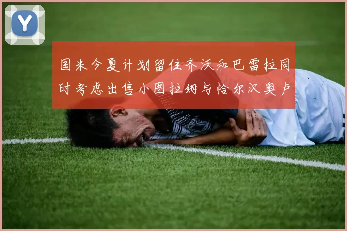 国米今夏计划留住齐沃和巴雷拉同时考虑出售小图拉姆与恰尔汉奥卢